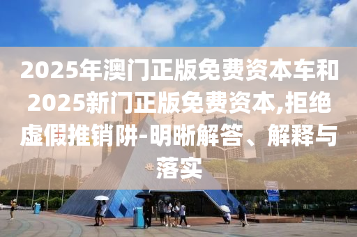 2025年澳門正版免費(fèi)資本車和2025新門正版免費(fèi)資本,拒絕虛假推銷阱-明晰解答、解釋與落實(shí)